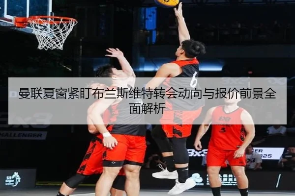 曼联夏窗紧盯布兰斯维特转会动向与报价前景全面解析