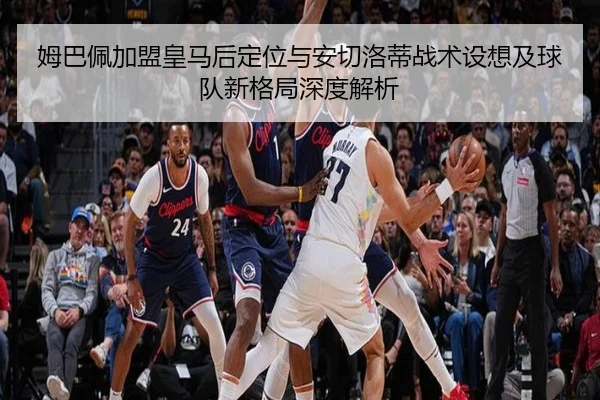 姆巴佩加盟皇马后定位与安切洛蒂战术设想及球队新格局深度解析 - kaiyun