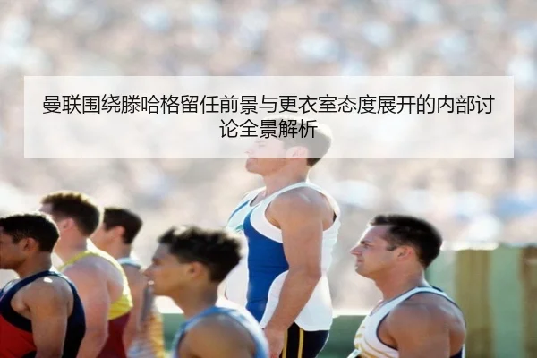 曼联围绕滕哈格留任前景与更衣室态度展开的内部讨论全景解析 - kaiyun