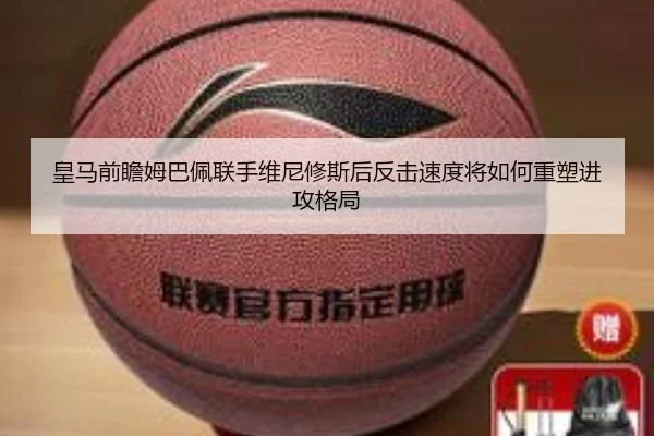 皇马前瞻姆巴佩联手维尼修斯后反击速度将如何重塑进攻格局 - kaiyun